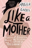 Angela Garbes - Like a Mother - A Feminist Journey Through the Science and Culture of Pregnancy.