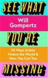 Will Gompertz - See What You're Missing - 34 Ways Artists Notice the World & How you Can Too.