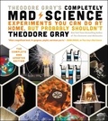 Theodore Gray - Theodore Gray's Completely Mad Science - Experiments You Can Do At Home, But Probably Shouldn't , The Complete and Updated Edition.