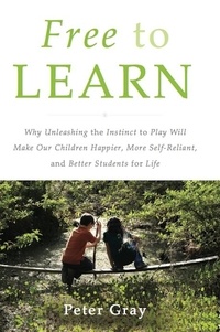 Peter Gray - Free to Learn - Why Unleashing the Instinct to Play Will Make Our Children Happier, More Self-Reliant, and Better Students for Life.
