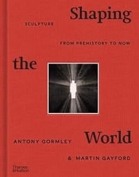 Antony Gormley et Martin Gayford - Shaping the world - Sculpture from prehistory to now.