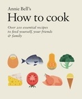 Annie Bell - How to Cook: Over 200 essential recipes to feed yourself, your friends &amp; Family.