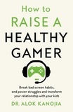 Dr Alok Kanojia - How to Raise a Healthy Gamer - Break Bad Screen Habits, End Power Struggles, and Transform Your Relationship with Your Kids.