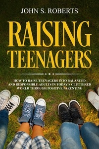  John S. Roberts - Raising Teenagers: How to Raise Teenagers into Balanced and Responsible Adults in Today’s Cluttered World through Positive Parenting - Positive Parenting, #3.