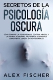  Alex Fischer - Secretos de la Psicología Oscura: Cómo dominar la persuasión, el control mental y la manipulación para protegerte de engaños comúnmente usados en mentes débiles.