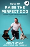 Adam Spivey - How to Raise the Perfect Dog - Everything you need to know from puppyhood to adolescence and beyond.