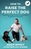 Adam Spivey - How to Raise the Perfect Dog - Everything you need to know from puppyhood to adolescence and beyond.