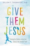 Dillon T. Thornton - Give Them Jesus - Raising Our Children on the Core Truths of the Christian Faith.