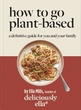 Ella Mills (Woodward) - Deliciously Ella How To Go Plant-Based - A Definitive Guide For You and Your Family.