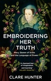 Clare Hunter - Embroidering Her Truth - Mary, Queen of Scots and the Language of Power.