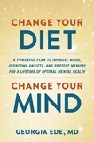 Georgia Ede - Change Your Diet, Change Your Mind - A Powerful Plan to Improve Mood, Overcome Anxiety, and Protect Memory for a Lifetime of Optimal Mental Health.
