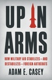 Adam E Casey - Up in Arms - How Military Aid Stabilizes—and Destabilizes—Foreign Autocrats.
