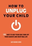 Liat Hughes Joshi - How to Unplug Your Child - 101 Ways to Help Your Kids Turn Off Their Gadgets and Enjoy Real Life.