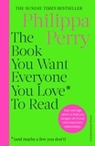Philippa Perry - The Book You Want Everyone You Love To Read (and maybe a few you don't) - Sane and sage advice to help you navigate all of your most important relationships.