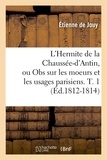 Etienne de Jouy - L'Hermite de la Chaussée-d'Antin, ou Obs sur les moeurs et les usages parisiens. T. 1 (Éd.1812-1814).