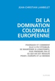 Jean-Christian Lambelet - De la domination coloniale européenne - Pourquoi et comment elle a pu s'établir, se maintenir si longtemps, puis prendre fin et ce qui en est résulté pour l'Europe et pour le monde.