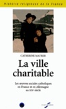 Catherine Maurer - La ville charitable - Les oeuvres sociales catholiques en France et en Allemagne au XIXe siècle.