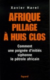 Xavier Harel - Afrique, pillage à huis clos - Comment une poignée d'initiés siphonne le pétrole africain.