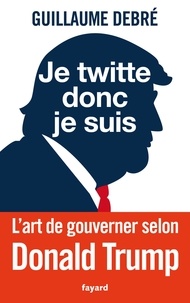Guillaume Debré - Je twitte donc je suis - L'art de gouverner selon Donald Trump.