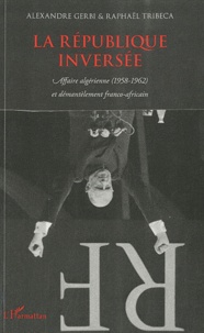 Alexandre Gerbi et Raphaël Tribeca - La république inversée - Affaire algérienne (1958-1962) et démantèlement franco-africain.