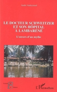 André Audoynaud - Le docteur Schweitzer et son hôpital à Lambaréné - L'envers d'un mythe.