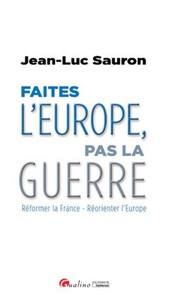 Jean-Luc Sauron - Faites l'Europe, pas la guerre - Réformer la France - Réorienter l'Europe.