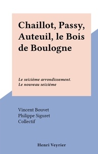 Vincent Bouvet et Philippe Siguret - Chaillot, Passy, Auteuil, le Bois de Boulogne - Le seizième arrondissement. Le nouveau seizième.