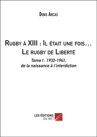 Denis Arcas - Rugby à XIII : Il était une fois… Le rugby de Liberté - Tome I : 1933-1941, de la naissance à l’interdiction.
