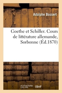 Adolphe Bossert - Goethe et Schiller, la littérature allemande à Weimar, la jeunesse de Schiller, l'union de Goethe - et de Schiller, la vieillesse de Goethe. Cours de littérature allemande, Sorbonne.