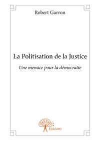 Robert Garron - La politisation de la justice - Une menace pour la démocratie.