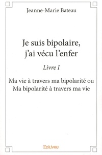 Jeanne-Marie Bateau - Je suis bipolaire, j'ai vécu l'enfer - Livre 1, Ma vie à travers ma bipolarité ou Ma bipolarité à travers ma vie.