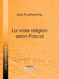 Sully Prudhomme et  Ligaran - La vraie religion selon Pascal - Recherche de l'ordonnance purement logique de ses Pensées relatives à la religion, suivie d'une analyse du "Discours sur les passions de l'amour".
