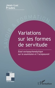 Jean-Luc Prades - Variations sur les formes de servitude - Essai sociopsychanalytique sur la soumission et l’actepouvoir.