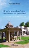 Pierre Bernard - Bourbonne-les-Bains, ses eaux et ses princesses - Un regard sur le thermalisme.