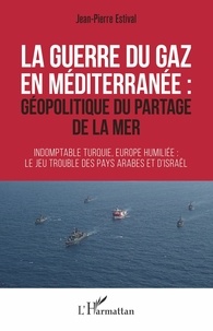 Jean-Pierre Estival - La guerre du gaz en Méditerranée : géopolitique du partage de la mer - Indomptable Turquie, Europe humiliée : le jeu trouble des pays arabes et d'Israël.