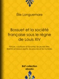 Élie Longuemare - Bossuet et la société française sous le règne de Louis XIV - Princes, courtisans et favorites, les jeunes filles, libertins et beaux esprits, les pauvres et les humbles.