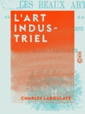 Charles Laboulaye - L'Art industriel - Les Beaux-arts considérés dans leurs rapports avec l'industrie moderne.