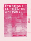 René Clément - Étude sur le théâtre antique - Au point de vue des décors, des machines et des masques - De la voix chez nos acteurs modernes.