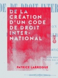 Patrice Larroque - De la création d'un code de droit international - Et de l'institution d'un haut tribunal, juge souverain des différends internationaux.
