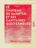 Hippolyte Sauvage - Le Château de Saint-Lo et ses capitaines-gouverneurs.