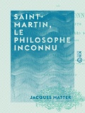 Jacques Matter - Saint-Martin, le philosophe inconnu - Sa vie et ses écrits, son maître Martinez et leurs groupes.