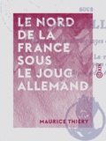 Maurice Thiéry - Le Nord de la France sous le joug allemand - 1914-1918.