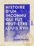 Jeanne France - Histoire d'un inconnu qui fut peut-être Louis XVII.