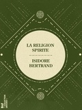 Isidore Bertrand - La Religion Spirite - Son dogme, sa morale et ses pratiques.