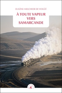 Eugène-Melchior de Vogüé - A toute vapeur vers Samarcande - Suivi de Le chemin de fer transcaspien.