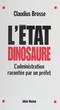 Claudius Brosse - L'Etat Dinosaure. L'Administration Racontee Par Un Prefet.