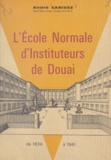 André Canivez et Robert Mériaux - L'école normale d'instituteurs de Douai - De 1834 à 1961.