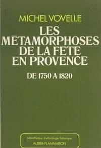 Michel Vovelle et Jacques Le Goff - Les métamorphoses de la fête en Provence de 1750 à 1820.