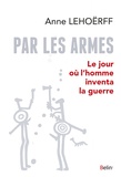 Anne Lehoërff - Par les armes - Le jour où l'homme inventa la guerre.
