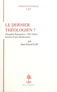 Jean-Pascal Gay - Le dernier théologien ? - Théophile Raynaud, histoire d'une obsolescence.